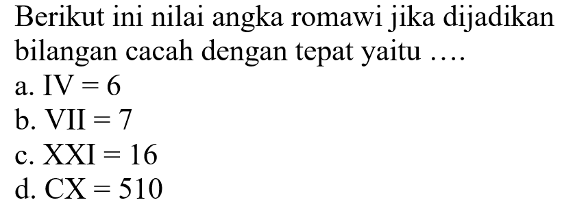 Berikut ini nilai angka romawi jika dijadikan bilangan cacah dengan tepat yaitu .... 
a. IV = 6 
b. VII = 7 
c. XXI = 16 
d. CX = 510