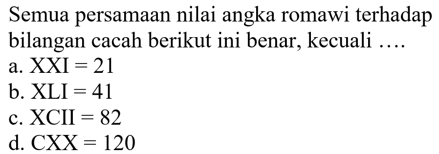 Semua persamaan nilai angka romawi terhadap bilangan cacah berikut ini benar, kecuali .... 
a. XXI = 21 
b. XLI = 41 
c. XCII = 82 
d. CXX = 120