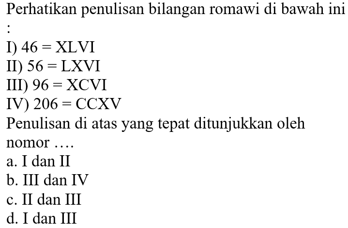 Perhatikan penulisan bilangan romawi di bawah ini 
I) 46 = XLVI 
II) 56 = LXVI 
III) 96 = XCVI 
IV) 206 = CCXV 
Penulisan di atas yang tepat ditunjukkan oleh nomor ....