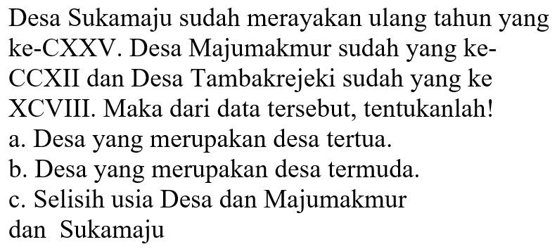 Desa Sukamaju sudah merayakan ulang tahun yang ke-CXXV. Desa Majumakmur sudah yang keCCXII dan Desa Tambakrejeki sudah yang ke XCVIII. Maka dari data tersebut, tentukanlah!
a. Desa yang merupakan desa tertua.
b. Desa yang merupakan desa termuda.
c. Selisih usia Desa dan Majumakmur dan Sukamaju