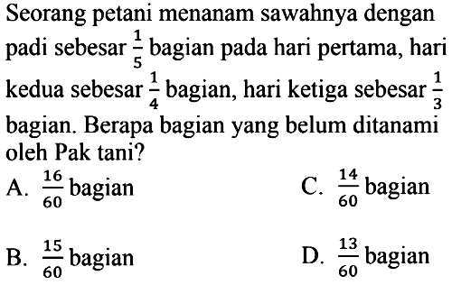 Seorang petani menanam sawahnya dengan padi sebesar  (1)/(5)  bagian pada hari pertama, hari kedua sebesar  (1)/(4)  bagian, hari ketiga sebesar  (1)/(3)  bagian. Berapa bagian yang belum ditanami oleh Pak tani?
A.  (16)/(60)  bagian
C.  (14)/(60)  bagian
B.  (15)/(60)  bagian
D.  (13)/(60)  bagian