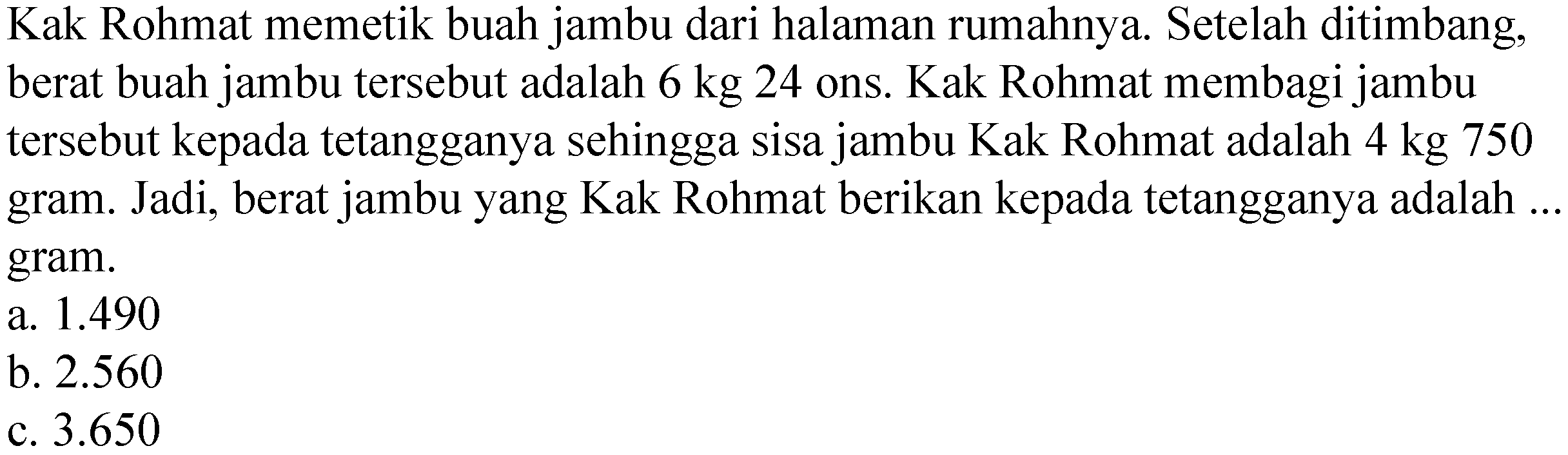 Kak Rohmat memetik buah jambu dari halaman rumahnya. Setelah ditimbang, berat buah jambu tersebut adalah  6 kg 24  ons. Kak Rohmat membagi jambu tersebut kepada tetangganya sehingga sisa jambu Kak Rohmat adalah  4 kg 750  gram. Jadi, berat jambu yang Kak Rohmat berikan kepada tetangganya adalah ... gram.
a.  1.490 
b.  2.560 
c.  3.650 