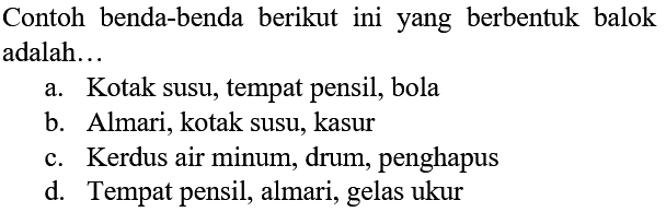 Contoh benda-benda berikut ini yang berbentuk balok adalah... 
a. Kotak susu, tempat pensil, bola 
b. Almari, kotak susu, kasur 
c. Kardus air minum, drum, penghapus 
d. Tempat pensil, almari, gelas ukur