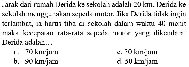 Jarak dari rumah Derida ke sekolah adalah  20 ~km . Derida ke sekolah menggunakan sepeda motor. Jika Derida tidak ingin terlambat, ia harus tiba di sekolah dalam waktu 40 menit maka kecepatan rata-rata sepeda motor yang dikendarai Derida adalah...
a.  70 ~km / jam 
c.  30 ~km / jam 
b.  90 ~km / jam 
d.  50 ~km / jam 