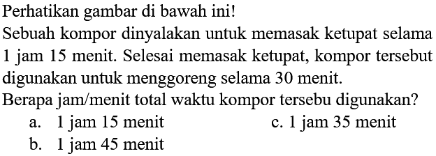 Perhatikan gambar di bawah ini! 
Sebuah kompor dinyalakan untuk memasak ketupat selama 1 jam 15 menit. Selesai memasak ketupat, kompor tersebut digunakan untuk menggoreng selama 30 menit. Berapa jam/menit total waktu kompor tersebut digunakan?