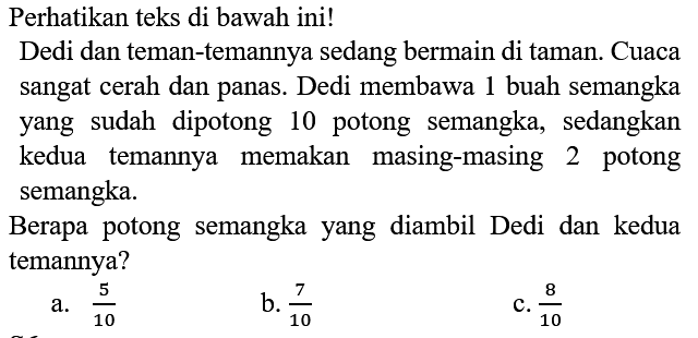 Perhatikan teks di bawah ini!
Dedi dan teman-temannya sedang bermain di taman. Cuaca sangat cerah dan panas. Dedi membawa 1 buah semangka yang sudah dipotong 10 potong semangka, sedangkan kedua temannya memakan masing-masing 2 potong semangka.

Berapa potong semangka yang diambil Dedi dan kedua temannya?
