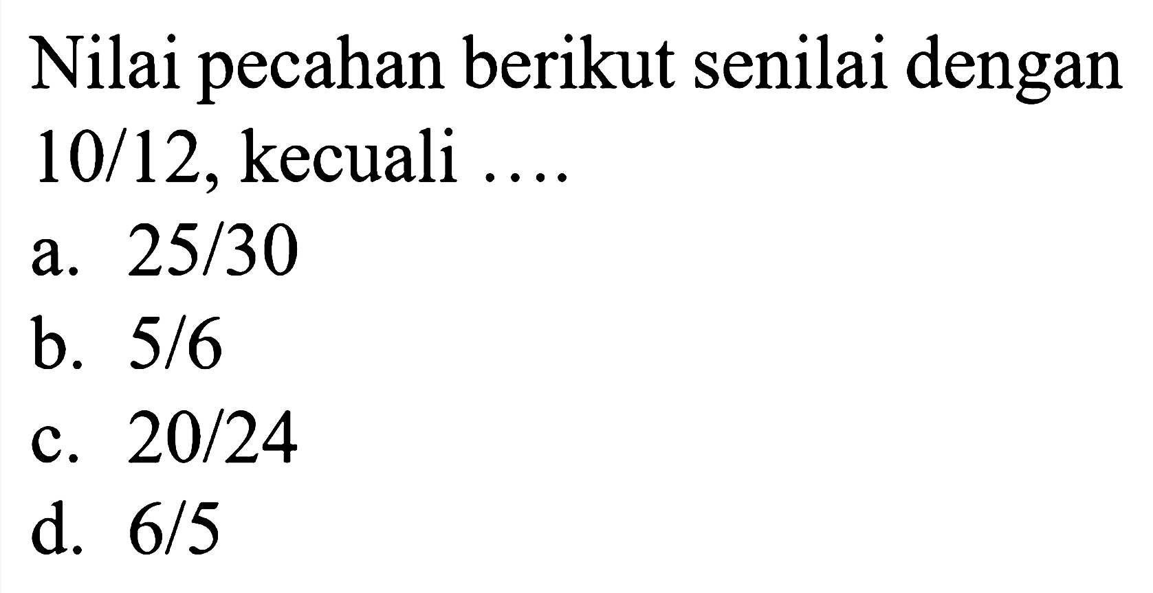 Nilai pecahan berikut senilai dengan  10 / 12 , kecuali ....
a.  25 / 30 
b.  5 / 6 
c.  20 / 24 
d.  6 / 5 