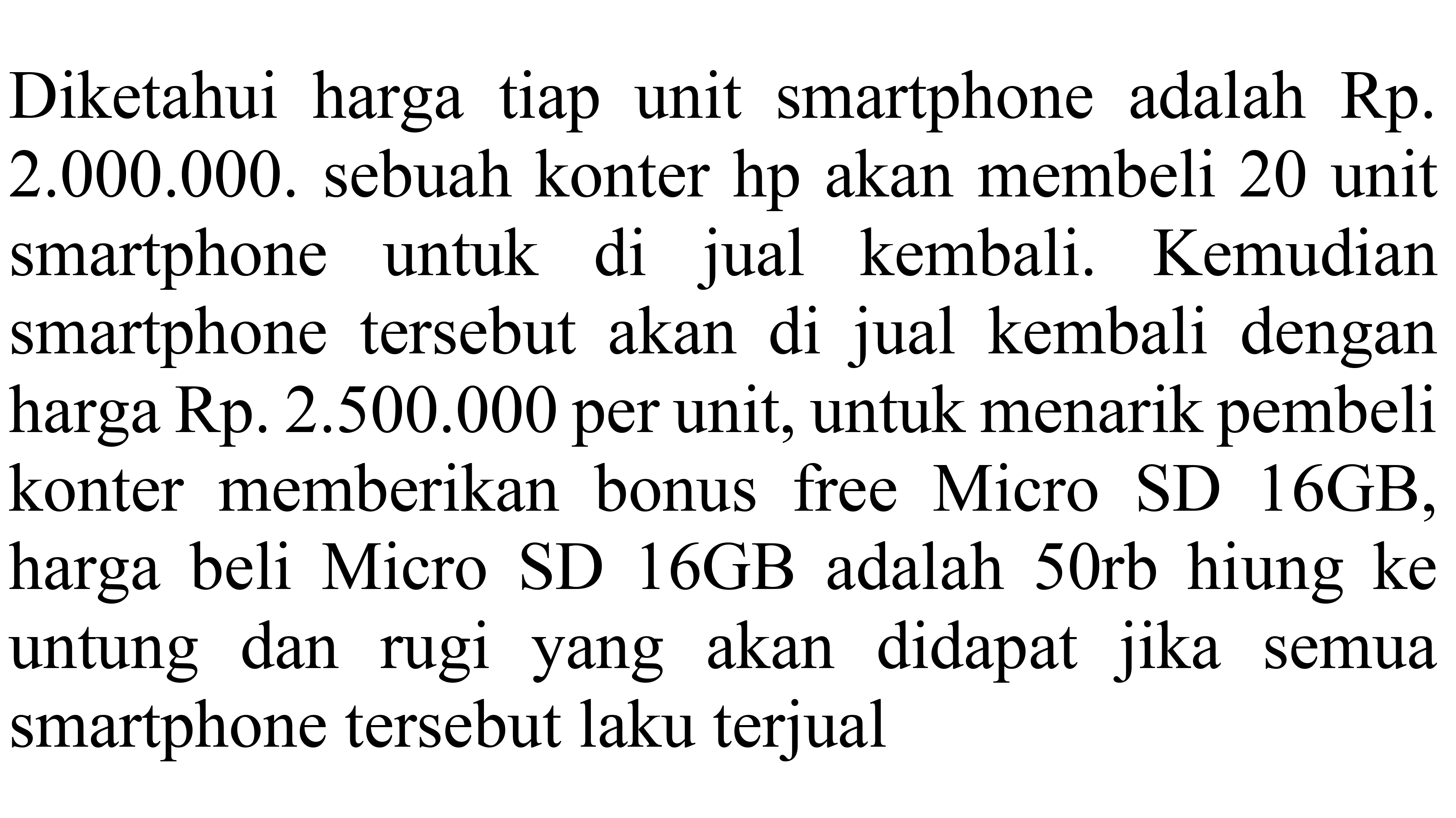 Diketahui harga tiap unit smartphone adalah Rp. 2.000.000. sebuah konter hp akan membeli 20 unit smartphone untuk di jual kembali. Kemudian smartphone tersebut akan di jual kembali dengan harga Rp. 2.500.000 per unit, untuk menarik pembeli konter memberikan bonus free Micro SD 16GB, harga beli Micro SD 16GB adalah 50rb hitung ke untung dan rugi yang akan didapat jika semua smartphone tersebut laku terjual