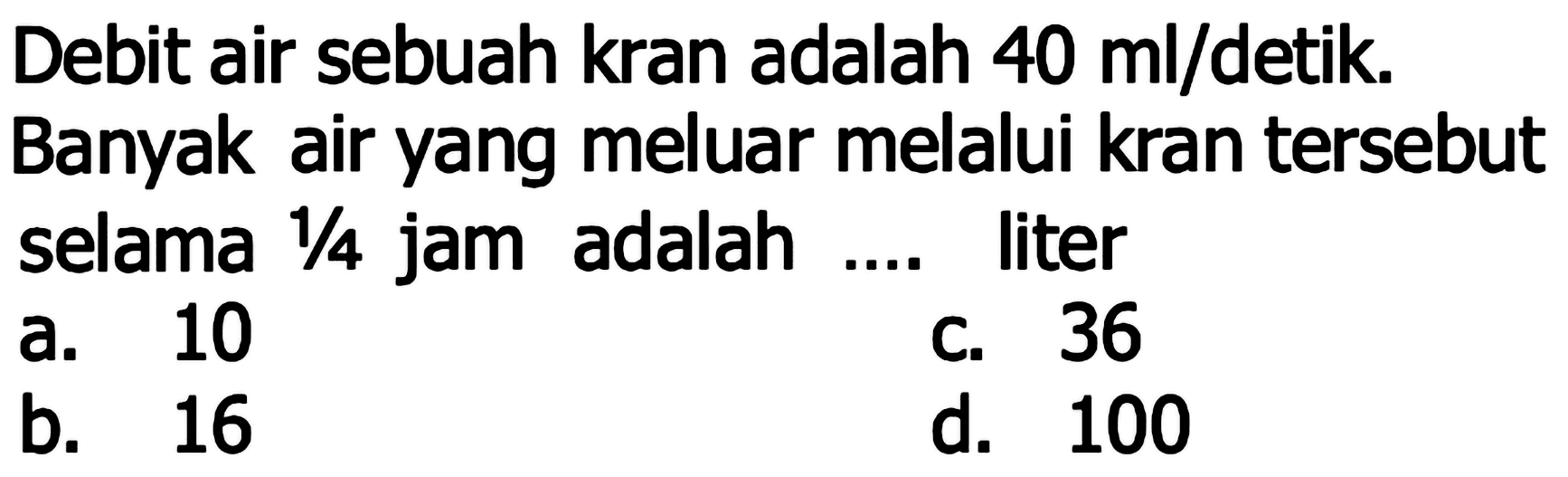 Debit air sebuah kran adalah  40 (ml) /  detik. Banyak air yang meluar melalui kran tersebut selama  1 / 4  jam adalah .... liter
a. 10
c. 36
b. 16
d. 100