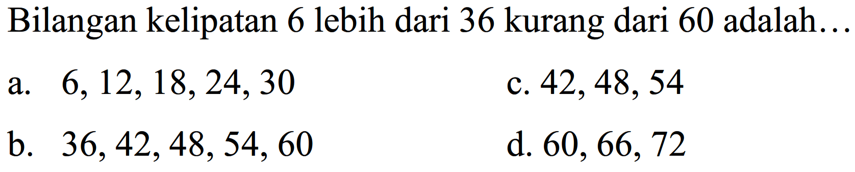 Bilangan kelipatan 6 lebih dari 36 kurang dari 60 adalah...
a.  6,12,18,24,30 
c.  42,48,54 
b.  36,42,48,54,60 
d.  60,66,72 