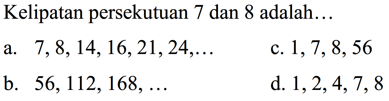 Kelipatan persekutuan 7 dan 8 adalah...
a.  7,8,14,16,21,24, ... 
c.  1,7,8,56 
b.  56,112,168, ... 
d.  1,2,4,7,8 