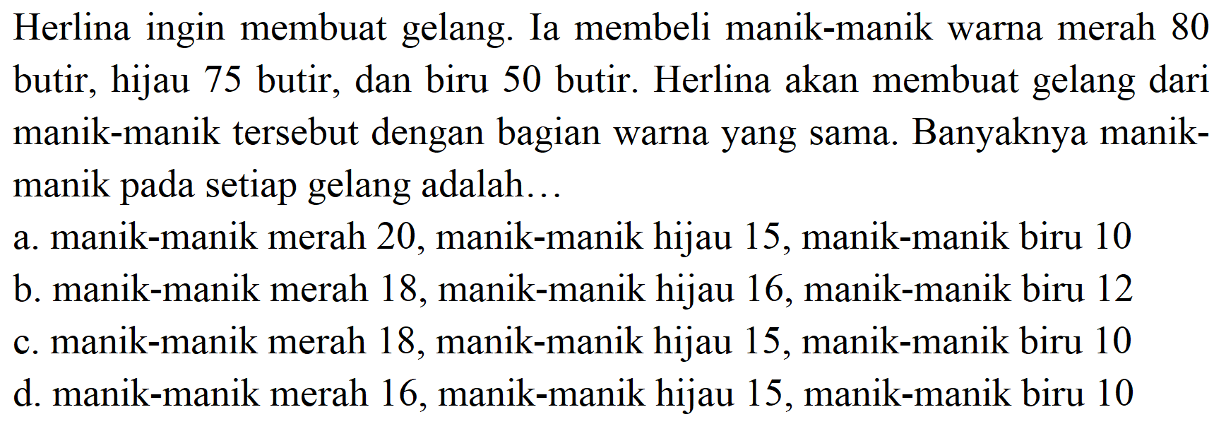 Herlina ingin membuat gelang. Ia membeli manik-manik warna merah 80 butir, hijau 75 butir, dan biru 50 butir. Herlina akan membuat gelang dari manik-manik tersebut dengan bagian warna yang sama. Banyaknya manikmanik pada setiap gelang adalah...
a. manik-manik merah 20, manik-manik hijau 15 , manik-manik biru 10
b. manik-manik merah 18 , manik-manik hijau 16 , manik-manik biru 12
c. manik-manik merah 18 , manik-manik hijau 15, manik-manik biru 10
d. manik-manik merah 16 , manik-manik hijau 15 , manik-manik biru 10