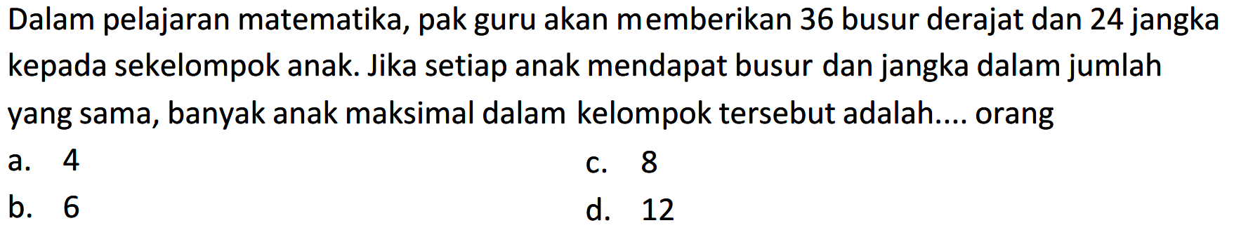 Dalam pelajaran matematika, pak guru akan memberikan 36 busur derajat dan 24 jangka kepada sekelompok anak. Jika setiap anak mendapat busur dan jangka dalam jumlah yang sama, banyak anak maksimal dalam kelompok tersebut adalah.... orang
a. 4
c. 8
b. 6
d. 12