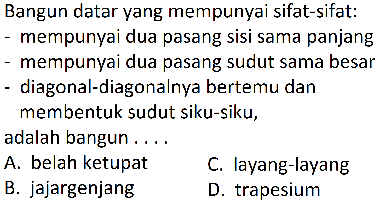 Bangun datar yang mempunyai sifat-sifat:
- mempunyai dua pasang sisi sama panjang
- mempunyai dua pasang sudut sama besar
- diagonal-diagonalnya bertemu dan
membentuk sudut siku-siku,
adalah bangun ....
A. belah ketupat
C. layang-layang
B. jajargenjang
D. trapesium