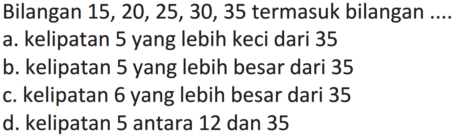 Bilangan  15,20,25,30,35  termasuk bilangan ....
a. kelipatan 5 yang lebih keci dari 35
b. kelipatan 5 yang lebih besar dari 35
c. kelipatan 6 yang lebih besar dari 35
d. kelipatan 5 antara 12 dan 35