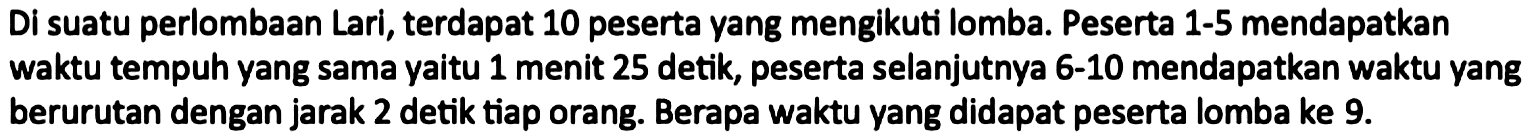 Di suatu perlombaan Lari, terdapat 10 peserta yang mengikuti lomba. Peserta 1-5 mendapatkan waktu tempuh yang sama yaitu 1 menit 25 detik, peserta selanjutnya 6-10 mendapatkan waktu yang berurutan dengan jarak 2 detik tiap orang. Berapa waktu yang didapat peserta lomba ke 9.