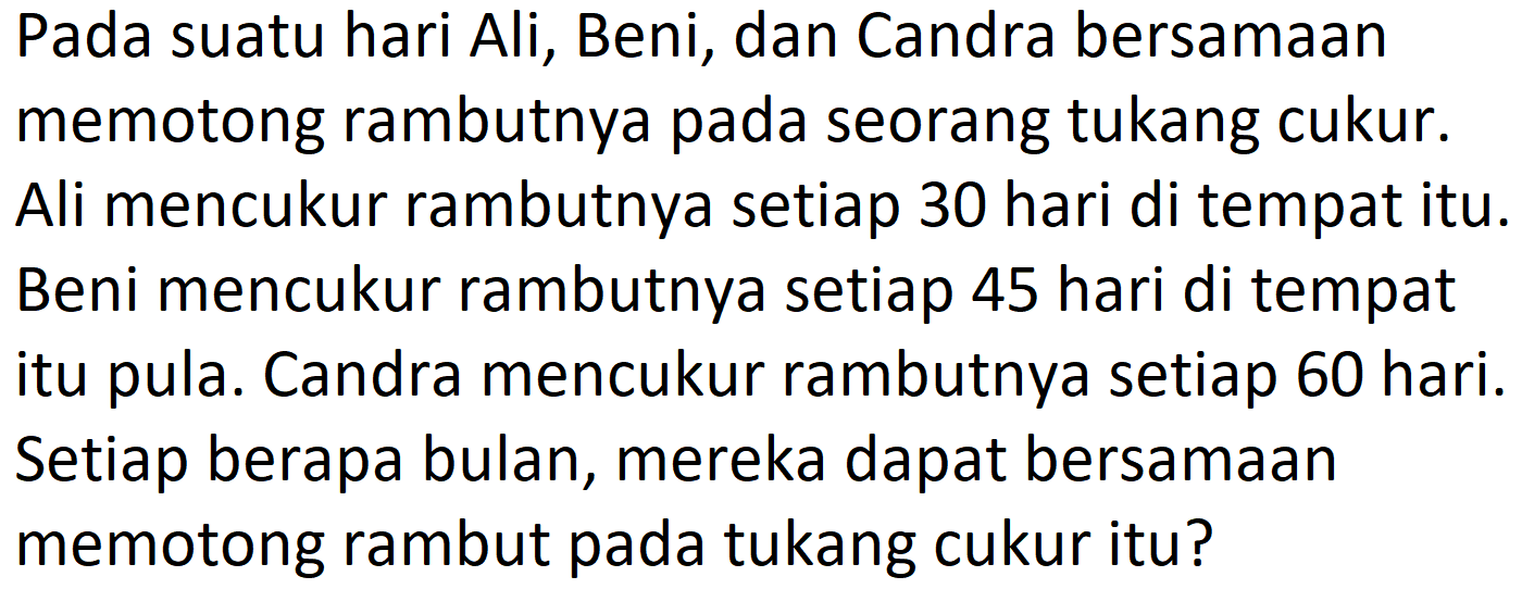 Pada suatu hari Ali, Beni, dan Candra bersamaan memotong rambutnya pada seorang tukang cukur. Ali mencukur rambutnya setiap 30 hari di tempat itu. Beni mencukur rambutnya setiap 45 hari di tempat itu pula. Candra mencukur rambutnya setiap 60 hari. Setiap berapa bulan, mereka dapat bersamaan memotong rambut pada tukang cukur itu?