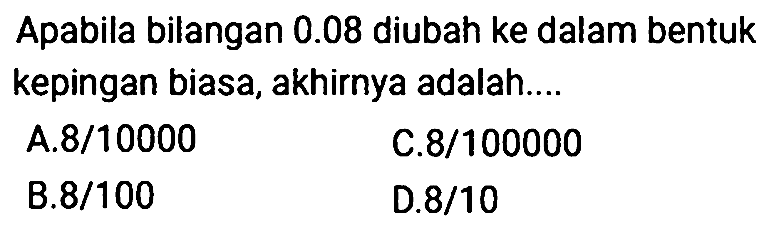 Apabila bilangan  0.08  diubah ke dalam bentuk kepingan biasa, akhirnya adalah....
A.  8 / 10000 
C.  8 / 100000 
B.8/100
D.  8 / 10 