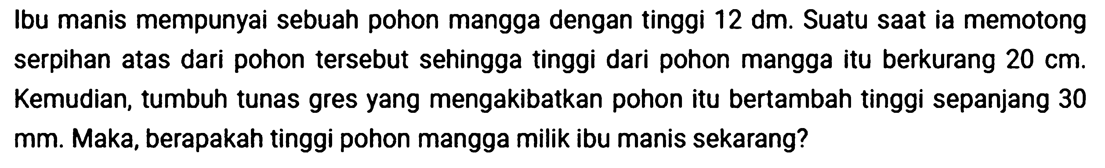 Ibu manis mempunyai sebuah pohon mangga dengan tinggi 12 dm. Suatu saat ia memotong serpihan atas dari pohon tersebut sehingga tinggi dari pohon mangga itu berkurang 20 cm. Kemudian, tumbuh tunas gres yang mengakibatkan pohon itu bertambah tinggi sepanjang 30 mm. Maka, berapakah tinggi pohon mangga milik ibu manis sekarang?