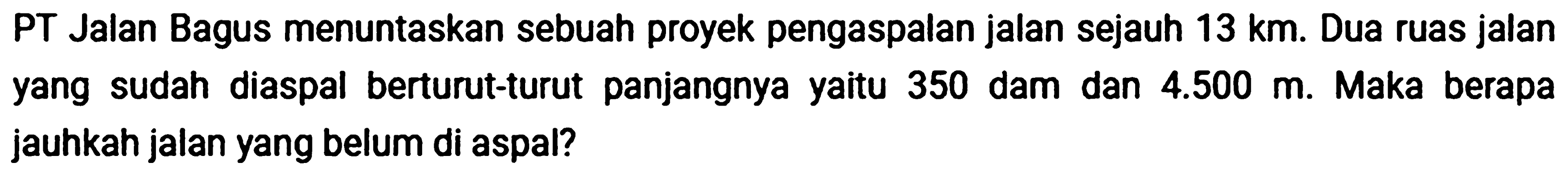 PT Jalan Bagus menuntaskan sebuah proyek pengaspalan jalan sejauh 13 km. Dua ruas jalan yang sudah diaspal berturut-turut panjangnya yaitu 350 dam dan 4.500 m. Maka berapa jauhkah jalan yang belum di aspal?