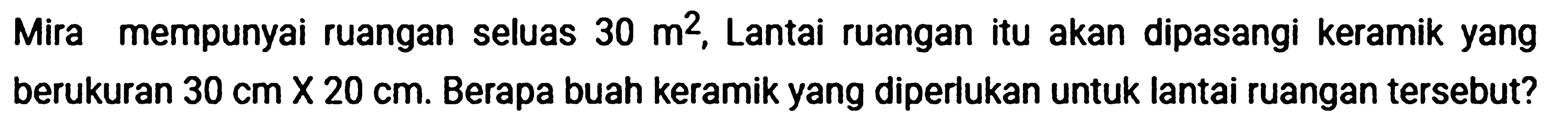 Mira mempunyai ruangan seluas  30 m^(2) , Lantai ruangan itu akan dipasangi keramik yang berukuran  30 cm x 20 cm . Berapa buah keramik yang diperlukan untuk lantai ruangan tersebut?