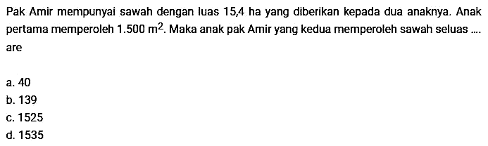 Pak Amir mempunyai sawah dengan luas 15,4 ha yang diberikan kepada dua anaknya. Anak pertama memperoleh  1.500 m^2. Maka anak pak Amir yang kedua memperoleh sawah seluas.... are
