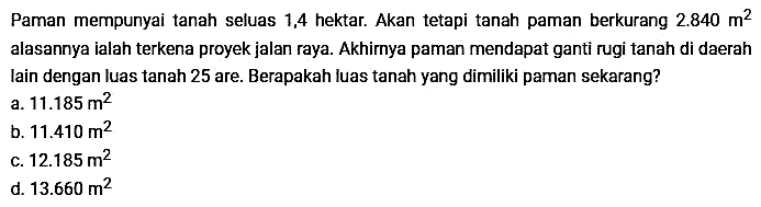 Paman mempunyai tanah seluas 1,4 hektar. Akan tetapi tanah paman berkurang 2.840 m^2 alasannya ialah terkena proyek jalan raya. Akhirnya paman mendapat ganti rugi tanah di daerah lain dengan luas tanah 25 are. Berapakah luas tanah yang dimiliki paman sekarang?
