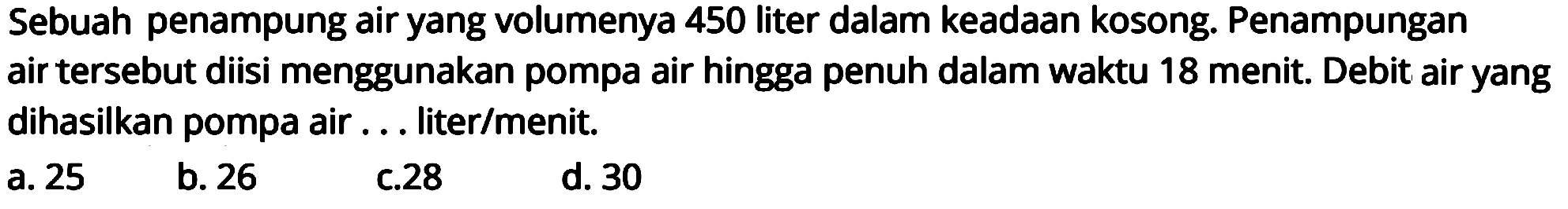 Sebuah penampung air yang volumenya 450 liter dalam keadaan kosong. Penampungan air tersebut diisi menggunakan pompa air hingga penuh dalam waktu 18 menit. Debit air yang dihasilkan pompa air ... liter/menit.
a. 25
b. 26
C.28
d. 30