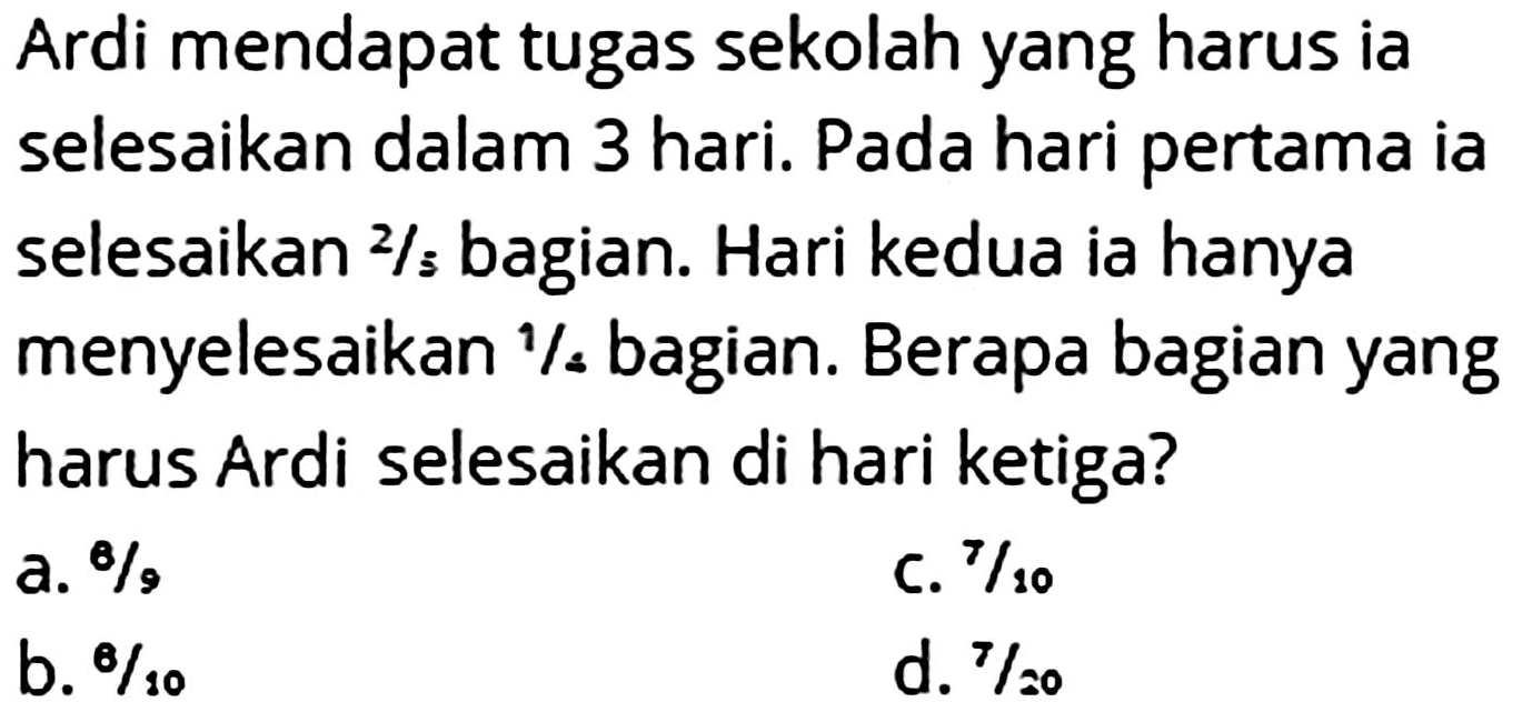 Ardi mendapat tugas sekolah yang harus ia selesaikan dalam 3 hari. Pada hari pertama ia selesaikan 2/5 bagian. Hari kedua ia hanya menyelesaikan 1/4 bagian. Berapa bagian yang harus Ardi selesaikan di hari ketiga?