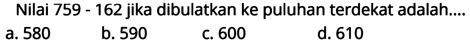 Nilai 759 - 162 jika dibulatkan ke puluhan terdekat adalah....
a. 580
b. 590
c. 600
d. 610