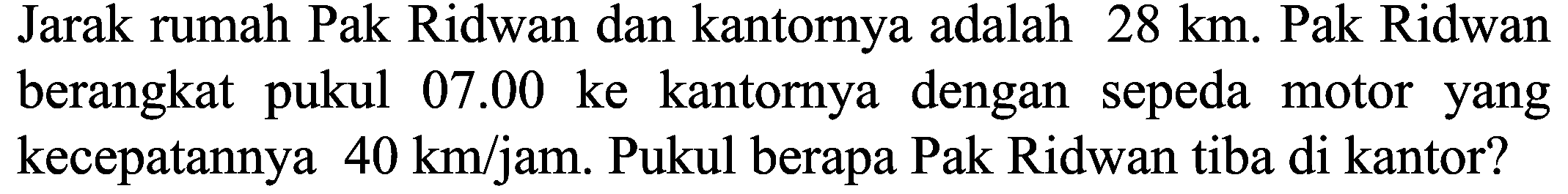 Jarak rumah Pak Ridwan dan kantornya adalah  28 ~km . Pak Ridwan berangkat pukul  07.00  ke kantornya dengan sepeda motor yang kecepatannya  40 ~km / jam .  Pukul berapa Pak Ridwan tiba di kantor?