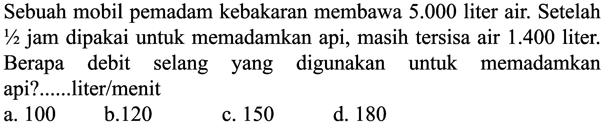 Sebuah mobil pemadam kebakaran membawa  5.000  liter air. Setelah  1 / 2  jam dipakai untuk memadamkan api, masih tersisa air  1.400  liter. Berapa debit selang yang digunakan untuk memadamkan api?.....liter/menit
 (llll) { a. ) 100   { b. ) 120   { c. ) 150   { d. ) 180 