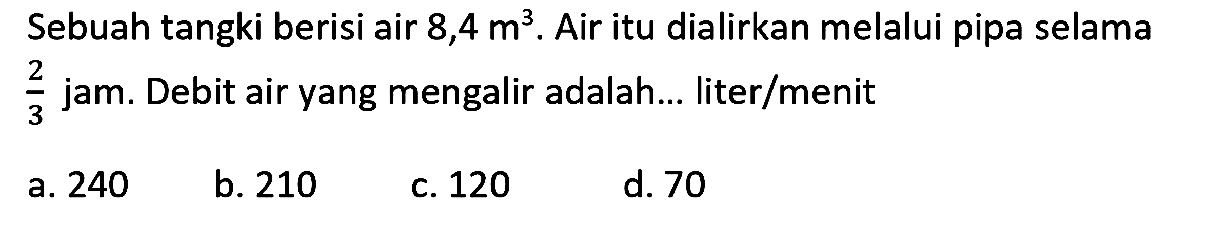 Sebuah tangki berisi air  8,4 m^(3) . Air itu dialirkan melalui pipa selama  (2)/(3)  jam. Debit air yang mengalir adalah... liter/menit
a. 240
b. 210
C. 120
d. 70