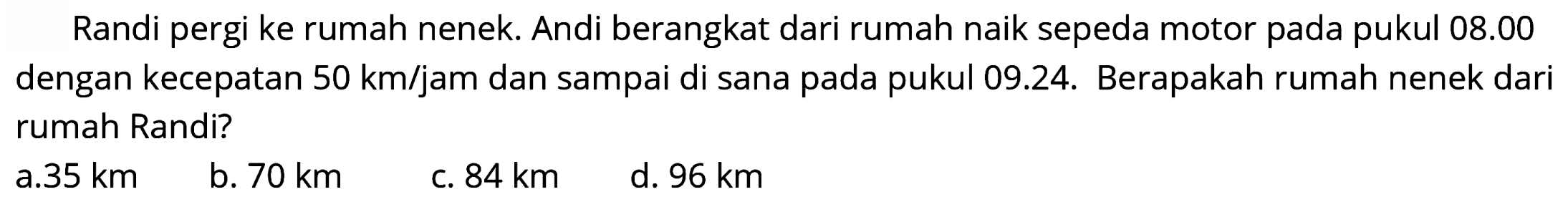 Randi pergi ke rumah nenek. Andi berangkat dari rumah naik sepeda motor pada pukul  08.00  dengan kecepatan  50 ~km / jam  dan sampai di sana pada pukul 09.24. Berapakah rumah nenek dari rumah Randi?
a.  35 ~km 
b.  70 ~km 
c.  84 ~km 
d.  96 ~km 