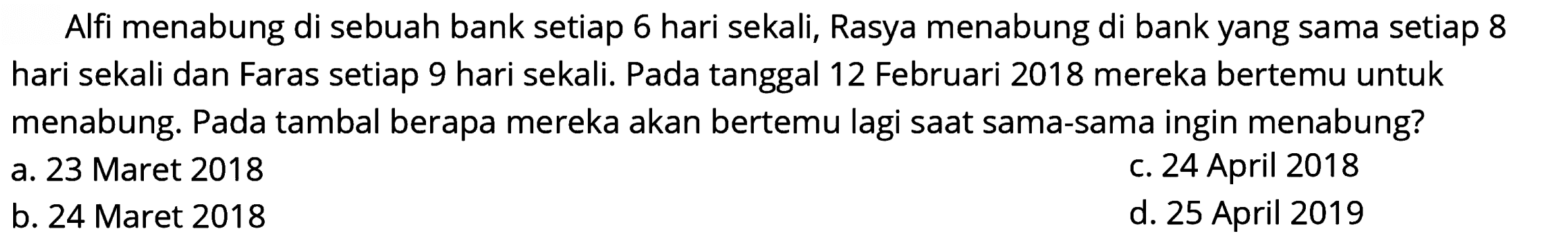 Alfi menabung di sebuah bank setiap 6 hari sekali, Rasya menabung di bank yang sama setiap 8 hari sekali dan Faras setiap 9 hari sekali. Pada tanggal 12 Februari 2018 mereka bertemu untuk menabung. Pada tambal berapa mereka akan bertemu lagi saat sama-sama ingin menabung?
a. 23 Maret 2018
C. 24 April 2018
b. 24 Maret 2018
d. 25 April 2019