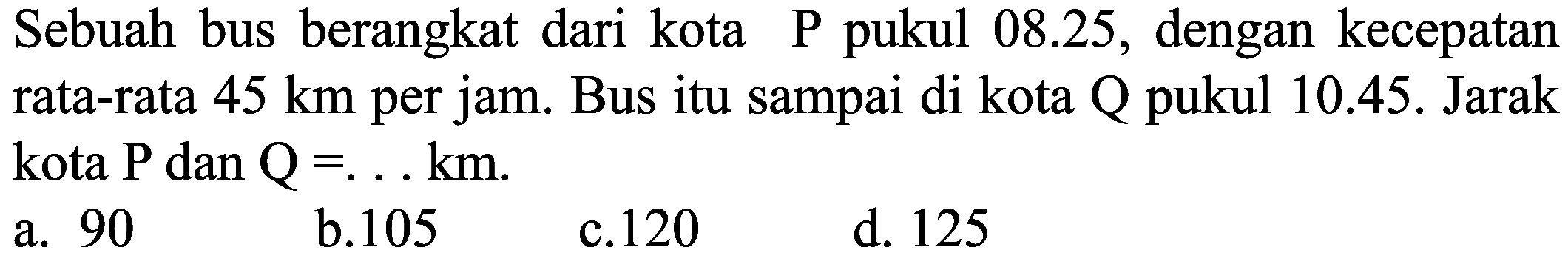 Sebuah bus berangkat dari kota P pukul 08.25, dengan kecepatan rata-rata  45 ~km  per jam. Bus itu sampai di kota Q pukul 10.45. Jarak kota  P  dan  Q=... km .
a. 90
b. 105
c. 120
d. 125