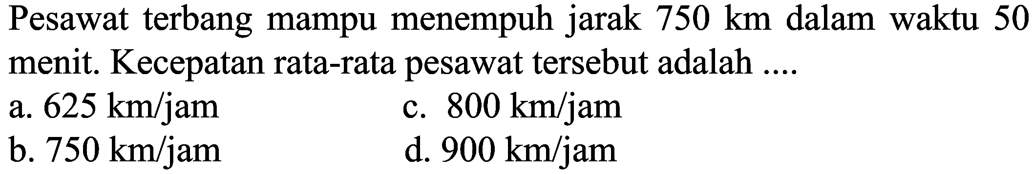 Pesawat terbang mampu menempuh jarak  750 ~km  dalam waktu 50 menit. Kecepatan rata-rata pesawat tersebut adalah ....
a.  625 ~km / jam 
c.  800 ~km / jam 
b.  750 ~km / jam 
d.  900 ~km / jam 