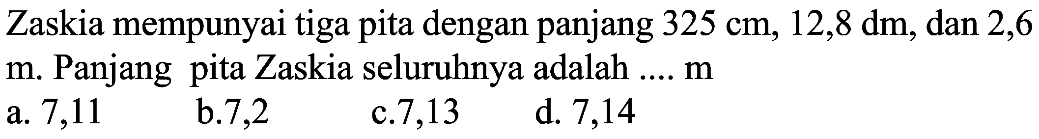 Zaskia mempunyai tiga pita dengan panjang  325 cm, 12,8 dm , dan 2,6
 m . Panjang pita Zaskia seluruhnya adalah ....  m 
a. 7,11
b. 7,2
c. 7,13
d. 7,14