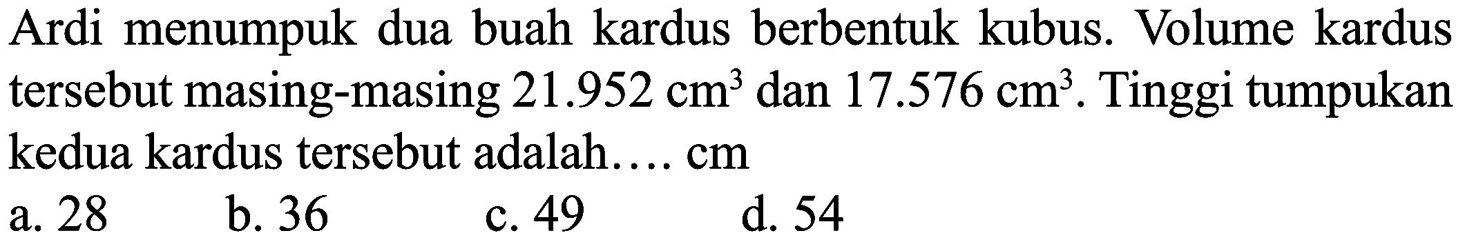 Ardi menumpuk dua buah kardus berbentuk kubus. Volume kardus tersebut masing-masing 21.952 cm^3 dan 17.576 cm^3. Tinggi tumpukan kedua kardus tersebut adalah.... cm 
