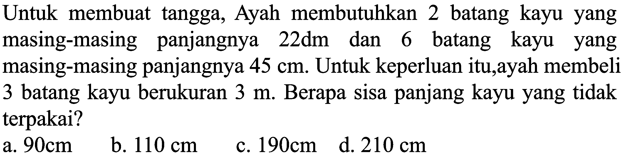 Untuk membuat tangga, Ayah membutuhkan 2 batang kayu yang masing-masing panjangnya  22 dm  dan 6 batang kayu yang masing-masing panjangnya  45 cm . Untuk keperluan itu,ayah membeli 3 batang kayu berukuran  3 m . Berapa sisa panjang kayu yang tidak terpakai?
 (llll) { a. ) 90 cm   { b. ) 110 cm   { c. ) 190 cm   { d. ) 210 cm 