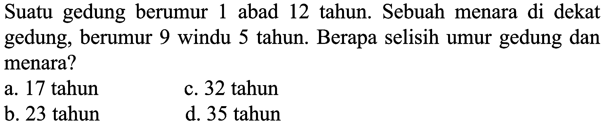 Suatu gedung berumur 1 abad 12 tahun. Sebuah menara di dekat gedung, berumur 9 windu 5 tahun. Berapa selisih umur gedung dan menara?
a. 17 tahun
c. 32 tahun
b. 23 tahun
d. 35 tahun