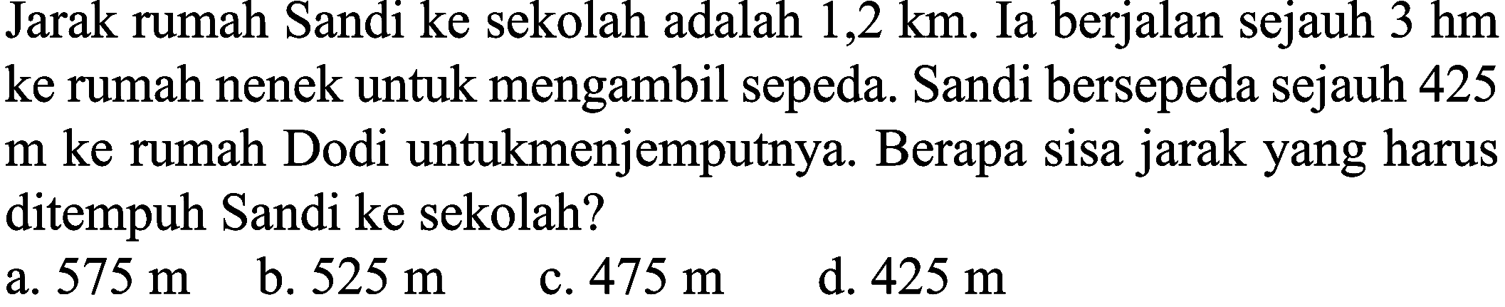 Jarak rumah Sandi ke sekolah adalah 1,2 km. Ia berjalan sejauh 3 hm ke rumah nenek untuk mengambil sepeda. Sandi bersepeda sejauh 425  m  ke rumah Dodi untukmenjemputnya. Berapa sisa jarak yang harus ditempuh Sandi ke sekolah?
 (llll) { a. ) 575 m   { b. ) 525 m   { c. ) 475 m   { d. ) 425 m 