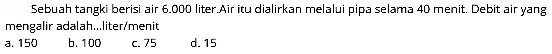 Sebuah tangki berisi air  6.000  liter.Air itu dialirkan melalui pipa selama 40 menit. Debit air yang mengalir adalah...liter/menit
a. 150
b. 100
c. 75
d. 15