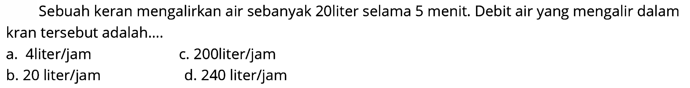 Sebuah keran mengalirkan air sebanyak 20liter selama 5 menit. Debit air yang mengalir dalam kran tersebut adalah....
a. 4 liter/jam
c. 2001iter/jam
b. 20 liter/jam
d. 240 liter/jam