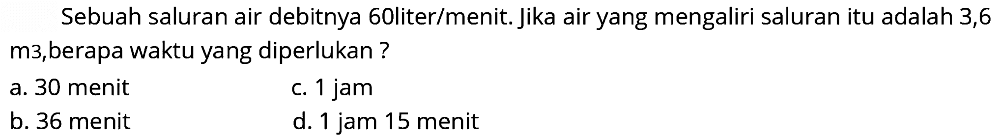 Sebuah saluran air debitnya 60liter/menit. Jika air yang mengaliri saluran itu adalah 3,6 m3,berapa waktu yang diperlukan?
a. 30 menit
c. 1 jam
b. 36 menit
d. 1 jam 15 menit