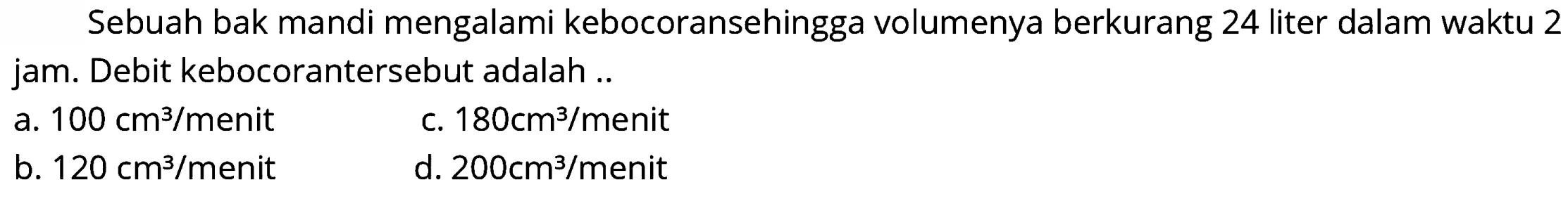 Sebuah bak mandi mengalami kebocoransehingga volumenya berkurang 24 liter dalam waktu 2 jam. Debit kebocorantersebut adalah ..
a.  100 cm^(3) /  menit
c.  180 cm^(3) / menit 
b.  120 cm^(3) / menit 
d.  200 cm^(3) /  menit