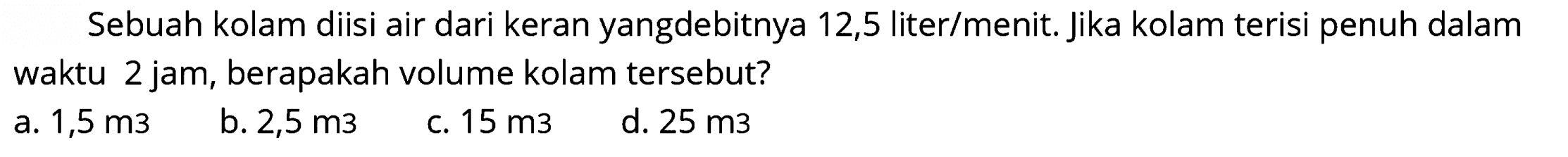 Sebuah kolam diisi air dari keran yangdebitnya 12,5 liter/menit. Jika kolam terisi penuh dalam waktu 2 jam, berapakah volume kolam tersebut?
a.  1,5 m 3 
b.  2,5 m 3 
c.  15 m 3 
d.  25 m 3 