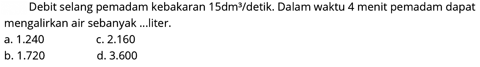 Debit selang pemadam kebakaran  15 dm^(3) /  detik. Dalam waktu 4 menit pemadam dapat mengalirkan air sebanyak ...liter.
a.  1.240 
c.  2.160 
b.  1.720 
d.  3.600 