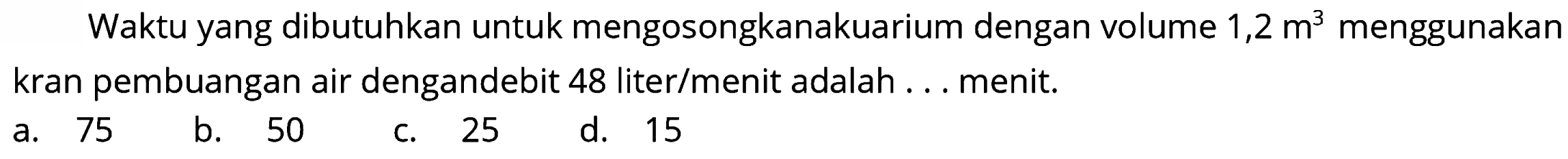 Waktu yang dibutuhkan untuk mengosongkanakuarium dengan volume  1,2 m^(3)  menggunakan kran pembuangan air dengandebit 48 liter/menit adalah ... menit.
a. 75
b. 50
c. 25
d. 15