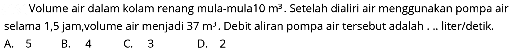 Volume air dalam kolam renang mula-mula10  m^(3) . Setelah dialiri air menggunakan pompa air selama 1,5 jam,volume air menjadi  37 m^(3) . Debit aliran pompa air tersebut adalah ... liter/detik.
A. 5
B. 4
C. 3
D. 2